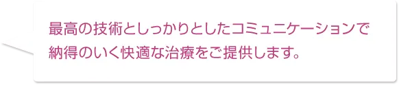 最高の技術としっかりとしたコミュニケーションで納得のいく快適な治療をご提供します。